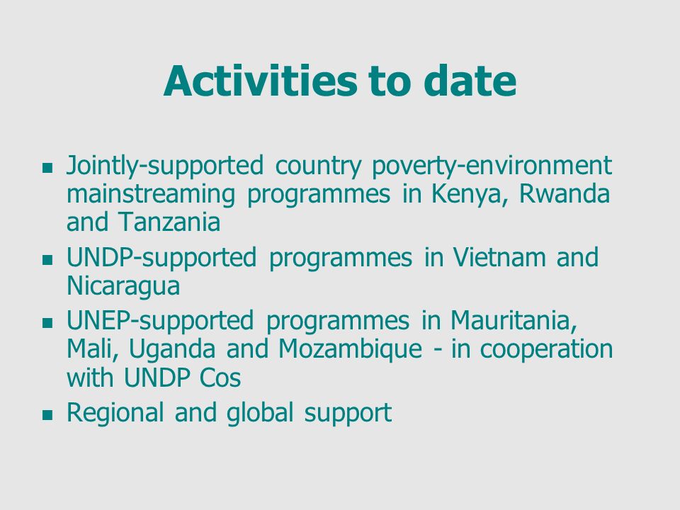 Activities to date Jointly-supported country poverty-environment mainstreaming programmes in Kenya, Rwanda and Tanzania UNDP-supported programmes in Vietnam and Nicaragua UNEP-supported programmes in Mauritania, Mali, Uganda and Mozambique - in cooperation with UNDP Cos Regional and global support