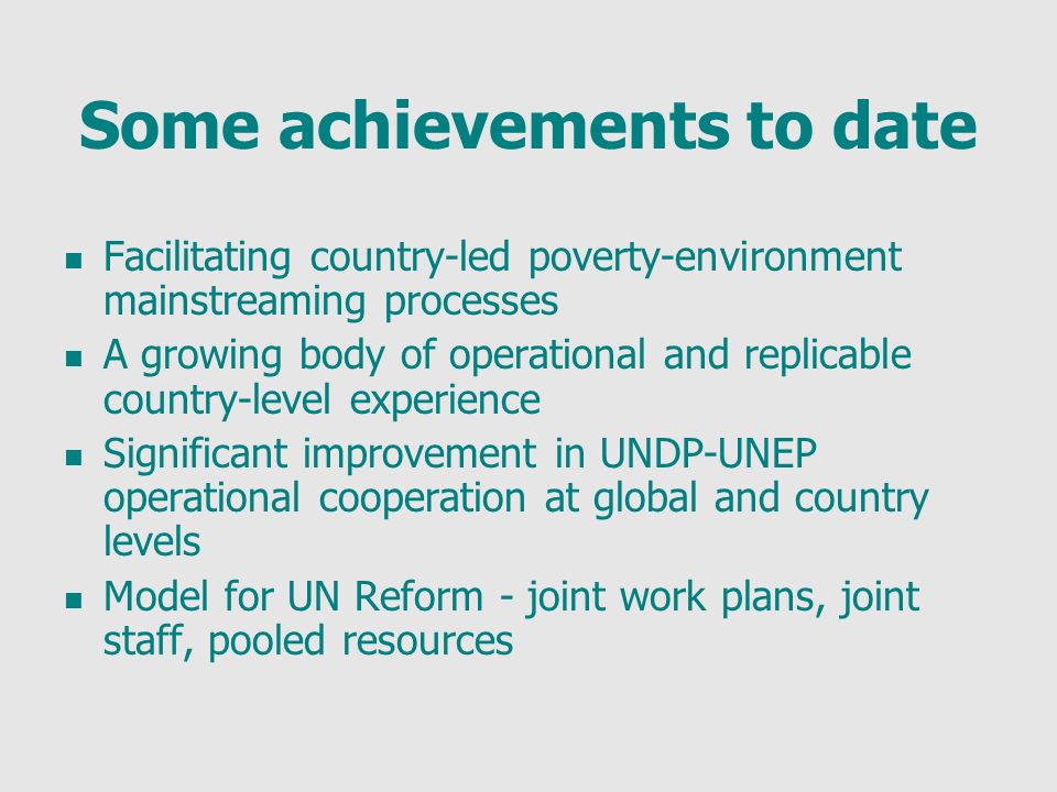 Some achievements to date Facilitating country-led poverty-environment mainstreaming processes A growing body of operational and replicable country-level experience Significant improvement in UNDP-UNEP operational cooperation at global and country levels Model for UN Reform - joint work plans, joint staff, pooled resources