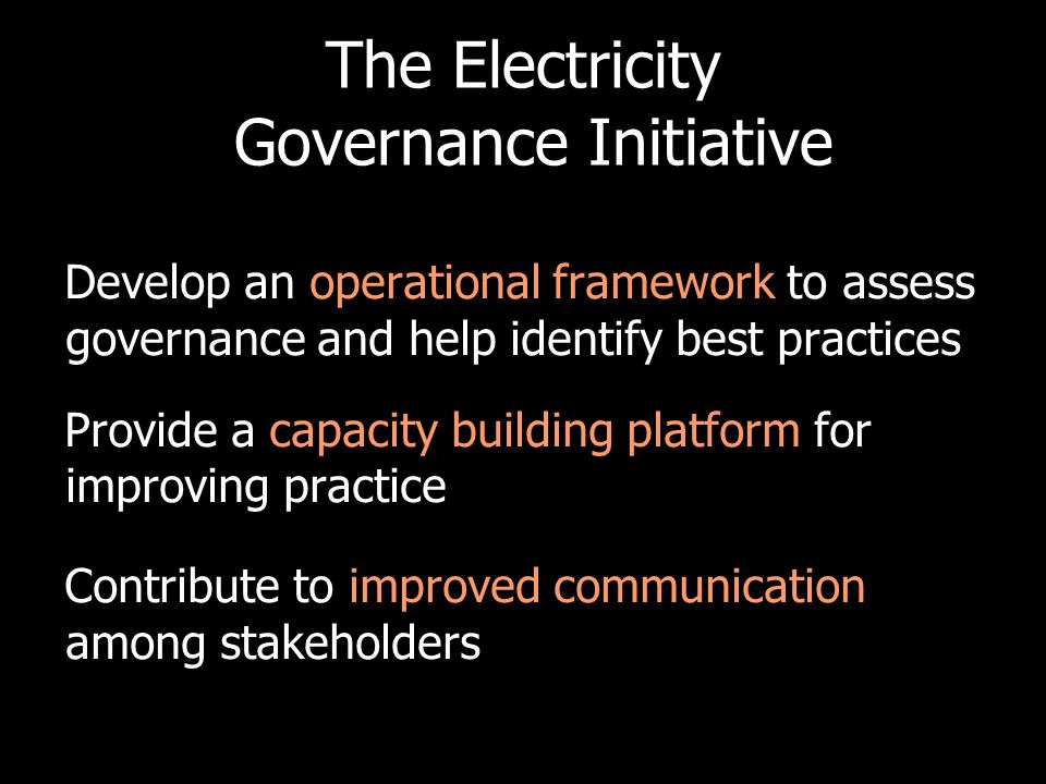 The Electricity Governance Initiative Develop an operational framework to assess governance and help identify best practices Provide a capacity building platform for improving practice Contribute to improved communication among stakeholders