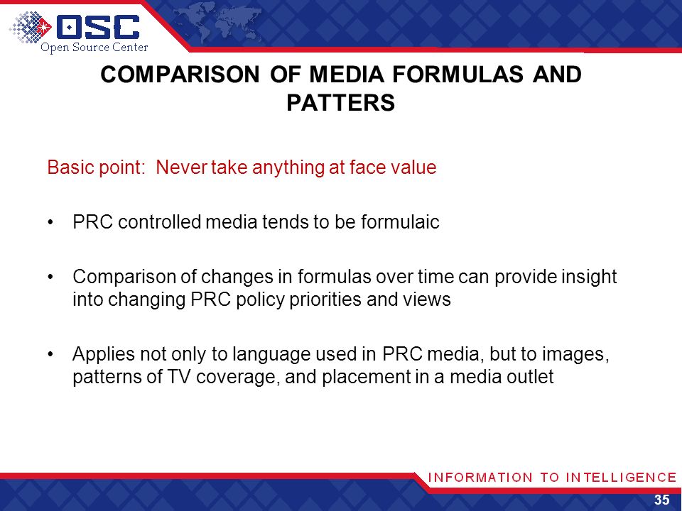 COMPARISON OF MEDIA FORMULAS AND PATTERS Basic point: Never take anything at face value PRC controlled media tends to be formulaic Comparison of changes in formulas over time can provide insight into changing PRC policy priorities and views Applies not only to language used in PRC media, but to images, patterns of TV coverage, and placement in a media outlet 35