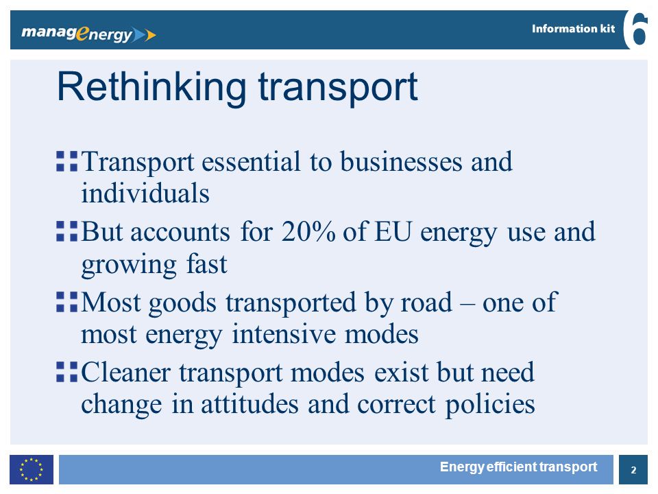 2 6 Energy efficient transport Rethinking transport Transport essential to businesses and individuals But accounts for 20% of EU energy use and growing fast Most goods transported by road – one of most energy intensive modes Cleaner transport modes exist but need change in attitudes and correct policies