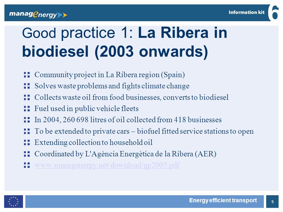 5 6 Energy efficient transport Good practice 1: La Ribera in biodiesel (2003 onwards) Community project in La Ribera region (Spain) Solves waste problems and fights climate change Collects waste oil from food businesses, converts to biodiesel Fuel used in public vehicle fleets In 2004, litres of oil collected from 418 businesses To be extended to private cars – biofuel fitted service stations to open Extending collection to household oil Coordinated by L Agència Energètica de la Ribera (AER)