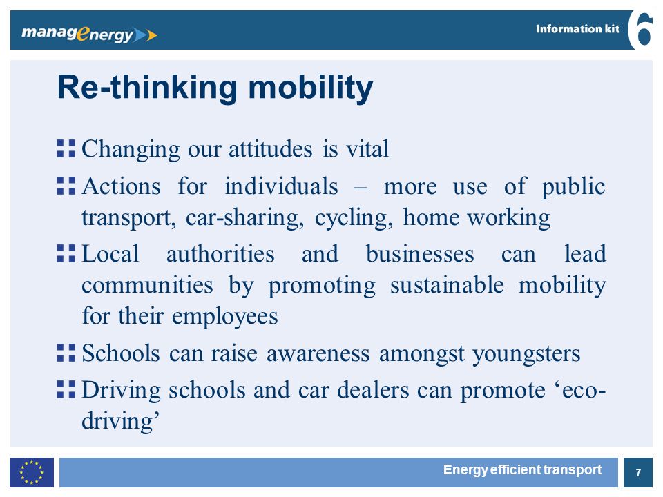 7 6 Energy efficient transport Re-thinking mobility Changing our attitudes is vital Actions for individuals – more use of public transport, car-sharing, cycling, home working Local authorities and businesses can lead communities by promoting sustainable mobility for their employees Schools can raise awareness amongst youngsters Driving schools and car dealers can promote eco- driving