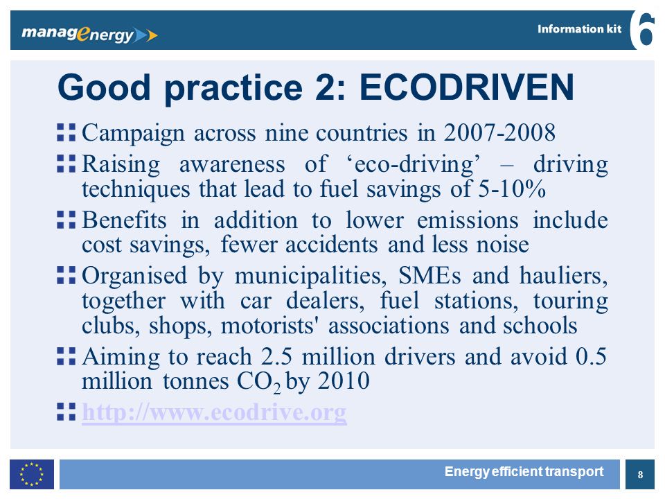 8 6 Energy efficient transport Good practice 2: ECODRIVEN Campaign across nine countries in Raising awareness of eco-driving – driving techniques that lead to fuel savings of 5-10% Benefits in addition to lower emissions include cost savings, fewer accidents and less noise Organised by municipalities, SMEs and hauliers, together with car dealers, fuel stations, touring clubs, shops, motorists associations and schools Aiming to reach 2.5 million drivers and avoid 0.5 million tonnes CO 2 by