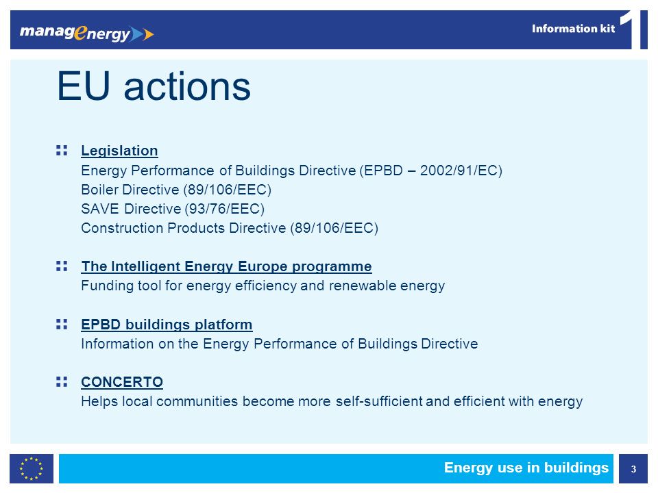 3 1 Energy use in buildings EU actions Legislation Energy Performance of Buildings Directive (EPBD – 2002/91/EC) Boiler Directive (89/106/EEC) SAVE Directive (93/76/EEC) Construction Products Directive (89/106/EEC) The Intelligent Energy Europe programme Funding tool for energy efficiency and renewable energy EPBD buildings platform Information on the Energy Performance of Buildings Directive CONCERTO Helps local communities become more self-sufficient and efficient with energy