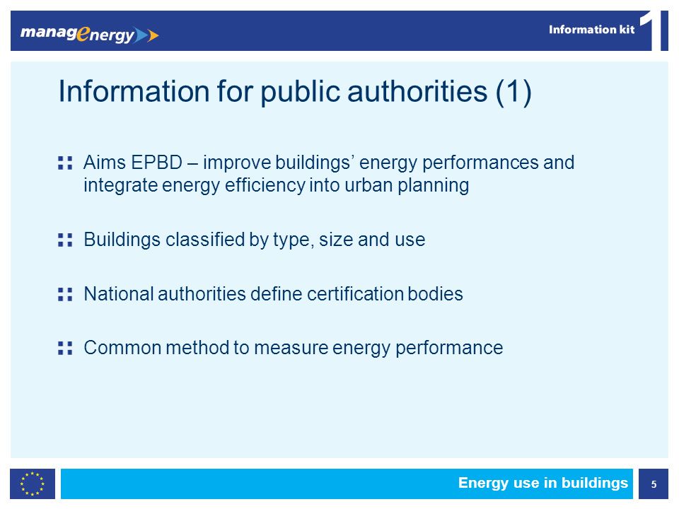 5 1 Energy use in buildings Information for public authorities (1) Aims EPBD – improve buildings energy performances and integrate energy efficiency into urban planning Buildings classified by type, size and use National authorities define certification bodies Common method to measure energy performance