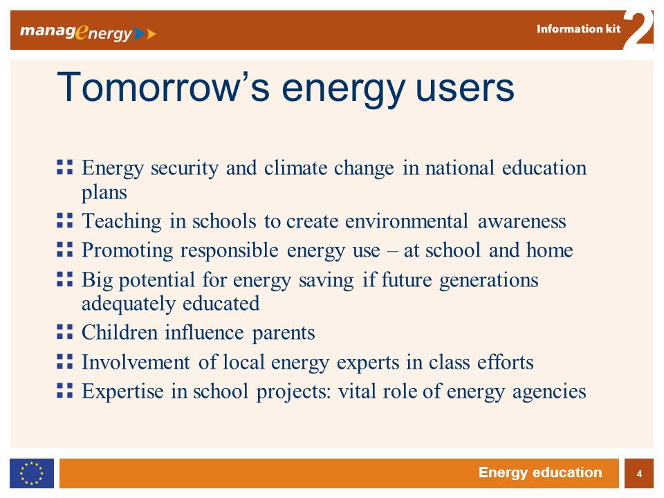 4 2 Energy education Tomorrows energy users Energy security and climate change in national education plans Teaching in schools to create environmental awareness Promoting responsible energy use – at school and home Big potential for energy saving if future generations adequately educated Children influence parents Involvement of local energy experts in class efforts Expertise in school projects: vital role of energy agencies