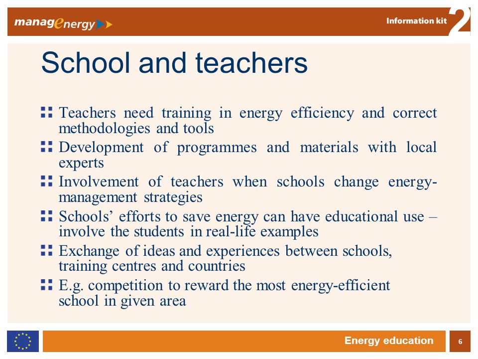 6 2 Energy education School and teachers Teachers need training in energy efficiency and correct methodologies and tools Development of programmes and materials with local experts Involvement of teachers when schools change energy- management strategies Schools efforts to save energy can have educational use – involve the students in real-life examples Exchange of ideas and experiences between schools, training centres and countries E.g.