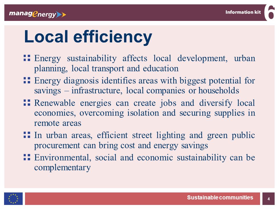 4 6 Sustainable communities Local efficiency Energy sustainability affects local development, urban planning, local transport and education Energy diagnosis identifies areas with biggest potential for savings – infrastructure, local companies or households Renewable energies can create jobs and diversify local economies, overcoming isolation and securing supplies in remote areas In urban areas, efficient street lighting and green public procurement can bring cost and energy savings Environmental, social and economic sustainability can be complementary
