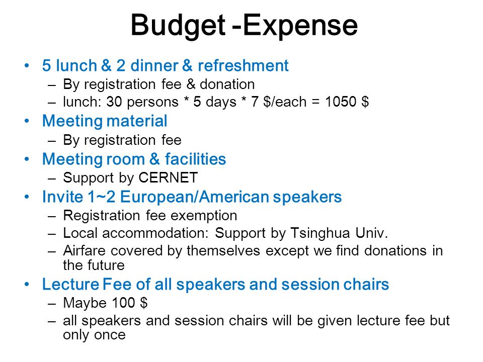 Budget -Expense 5 lunch & 2 dinner & refreshment – By registration fee & donation – lunch: 30 persons * 5 days * 7 $/each = 1050 $ Meeting material – By registration fee Meeting room & facilities – Support by CERNET Invite 1~2 European/American speakers – Registration fee exemption – Local accommodation: Support by Tsinghua Univ.