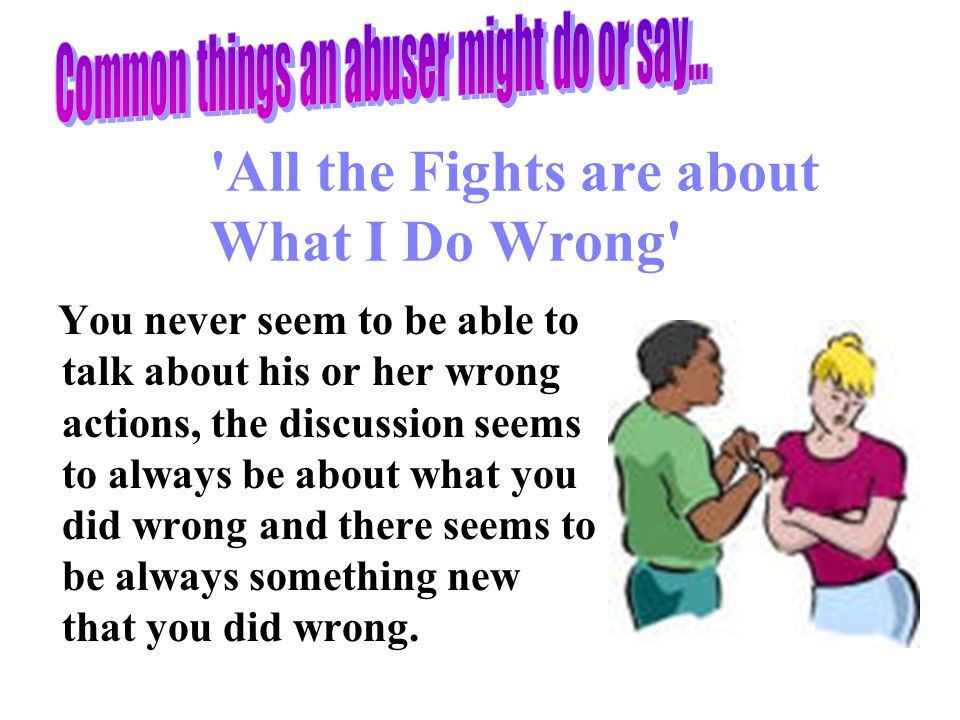 All the Fights are about What I Do Wrong You never seem to be able to talk about his or her wrong actions, the discussion seems to always be about what you did wrong and there seems to be always something new that you did wrong.
