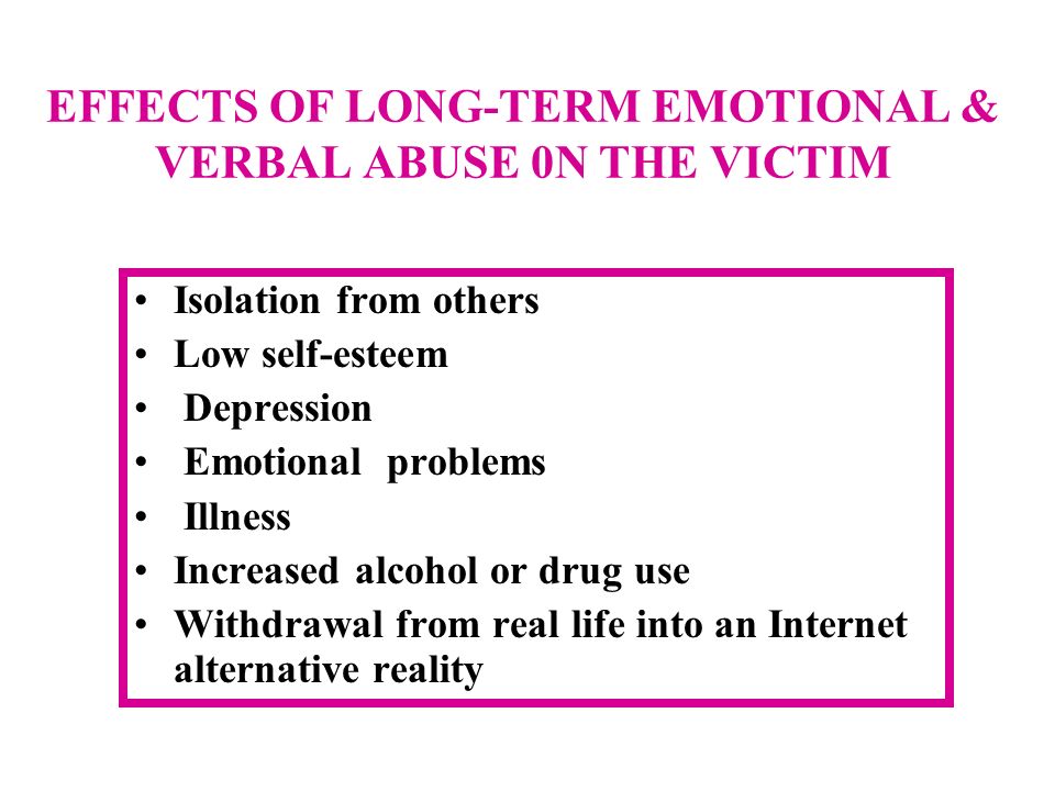 EFFECTS OF LONG-TERM EMOTIONAL & VERBAL ABUSE 0N THE VICTIM Isolation from others Low self-esteem Depression Emotional problems Illness Increased alcohol or drug use Withdrawal from real life into an Internet alternative reality