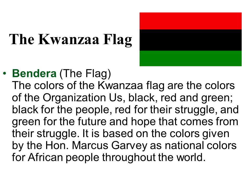 The Kwanzaa Flag Bendera (The Flag) The colors of the Kwanzaa flag are the colors of the Organization Us, black, red and green; black for the people, red for their struggle, and green for the future and hope that comes from their struggle.