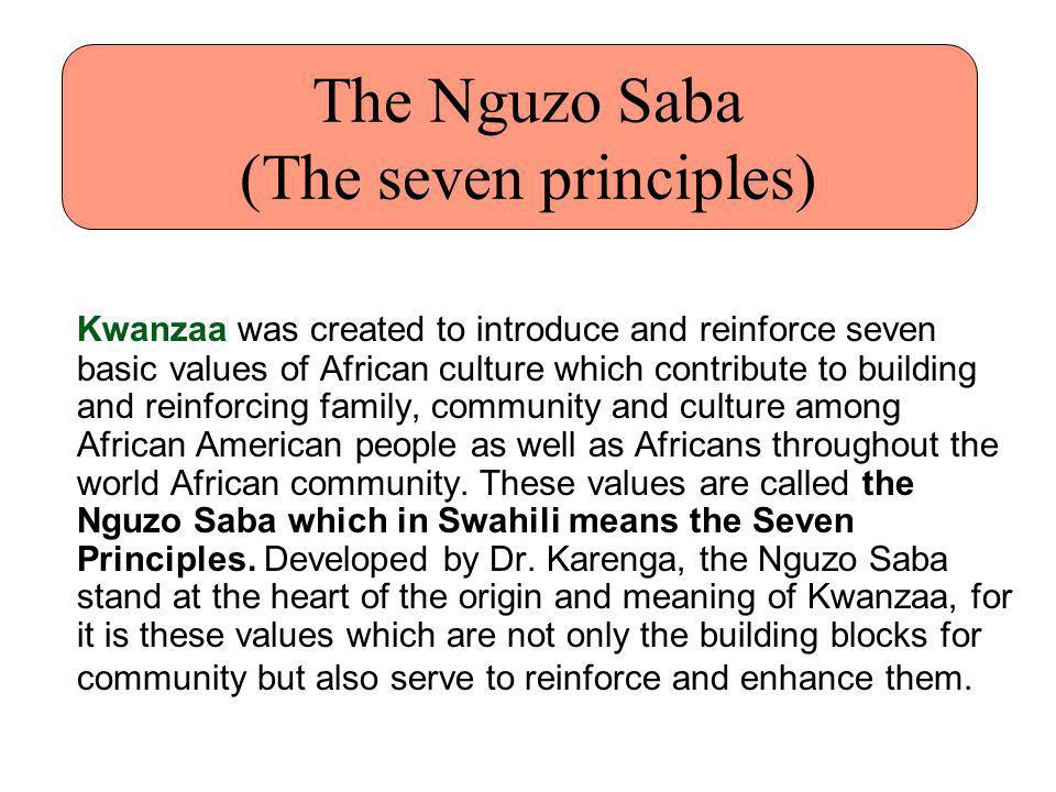 The Nguzo Saba (The seven principles) Kwanzaa was created to introduce and reinforce seven basic values of African culture which contribute to building and reinforcing family, community and culture among African American people as well as Africans throughout the world African community.