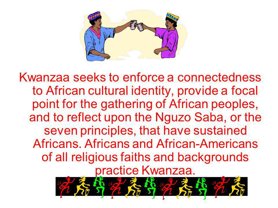 Kwanzaa seeks to enforce a connectedness to African cultural identity, provide a focal point for the gathering of African peoples, and to reflect upon the Nguzo Saba, or the seven principles, that have sustained Africans.