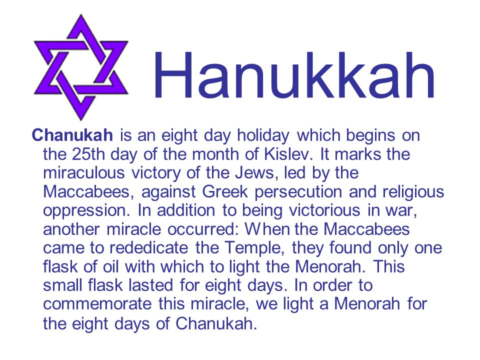 Chanukah is an eight day holiday which begins on the 25th day of the month of Kislev.
