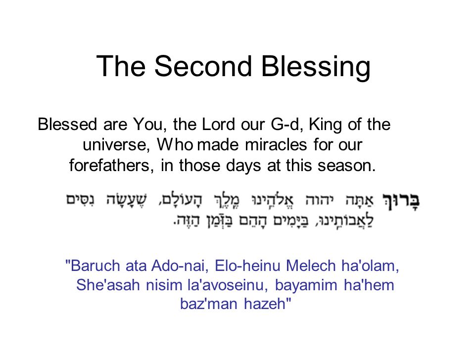 The Second Blessing Blessed are You, the Lord our G-d, King of the universe, Who made miracles for our forefathers, in those days at this season.