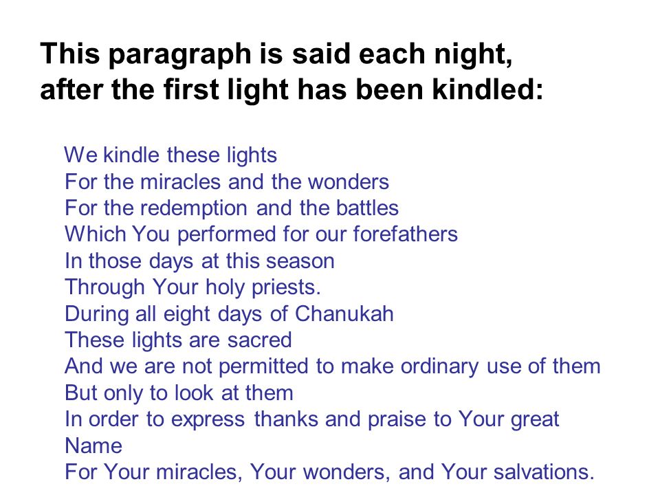 This paragraph is said each night, after the first light has been kindled: We kindle these lights For the miracles and the wonders For the redemption and the battles Which You performed for our forefathers In those days at this season Through Your holy priests.