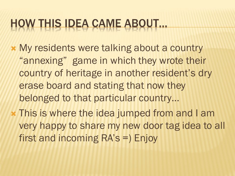 My residents were talking about a country annexing game in which they wrote their country of heritage in another residents dry erase board and stating that now they belonged to that particular country… This is where the idea jumped from and I am very happy to share my new door tag idea to all first and incoming RAs =) Enjoy