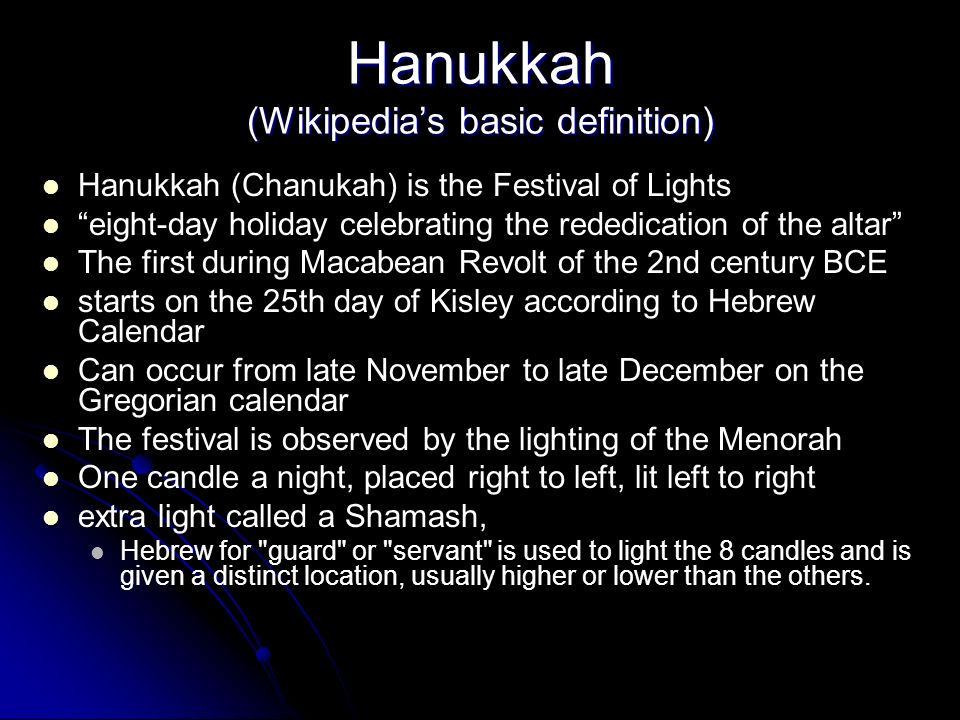 Hanukkah (Wikipedias basic definition) Hanukkah (Chanukah) is the Festival of Lights eight-day holiday celebrating the rededication of the altar The first during Macabean Revolt of the 2nd century BCE starts on the 25th day of Kisley according to Hebrew Calendar Can occur from late November to late December on the Gregorian calendar The festival is observed by the lighting of the Menorah One candle a night, placed right to left, lit left to right extra light called a Shamash, Hebrew for guard or servant is used to light the 8 candles and is given a distinct location, usually higher or lower than the others.