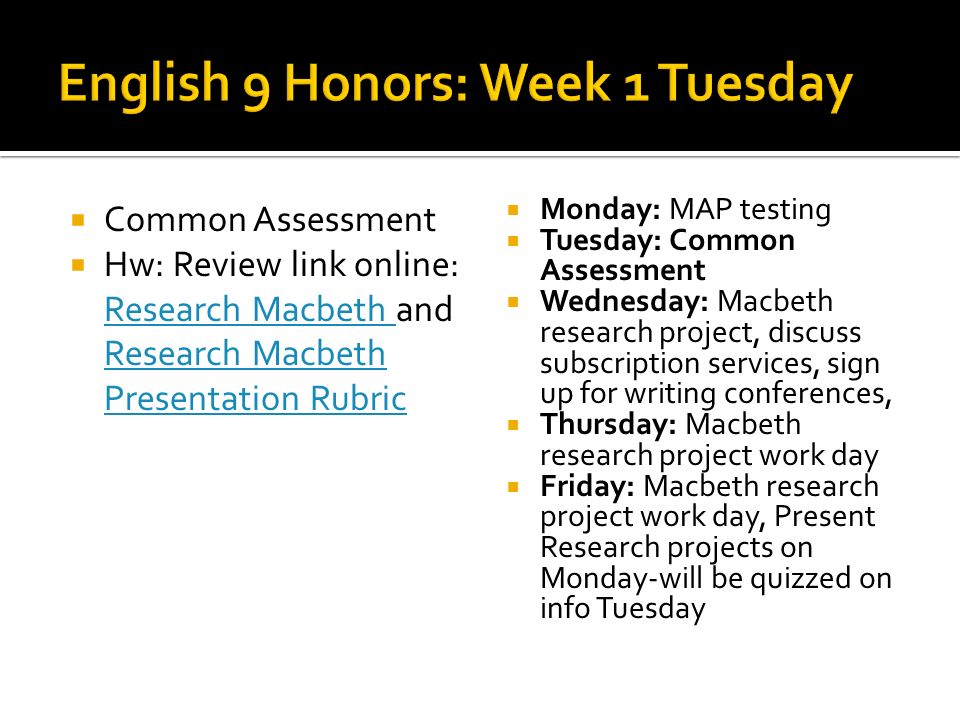 Common Assessment Hw: Review link online: Research Macbeth and Research Macbeth Presentation Rubric Research Macbeth Presentation Rubric Monday: MAP testing Tuesday: Common Assessment Wednesday: Macbeth research project, discuss subscription services, sign up for writing conferences, Thursday: Macbeth research project work day Friday: Macbeth research project work day, Present Research projects on Monday-will be quizzed on info Tuesday