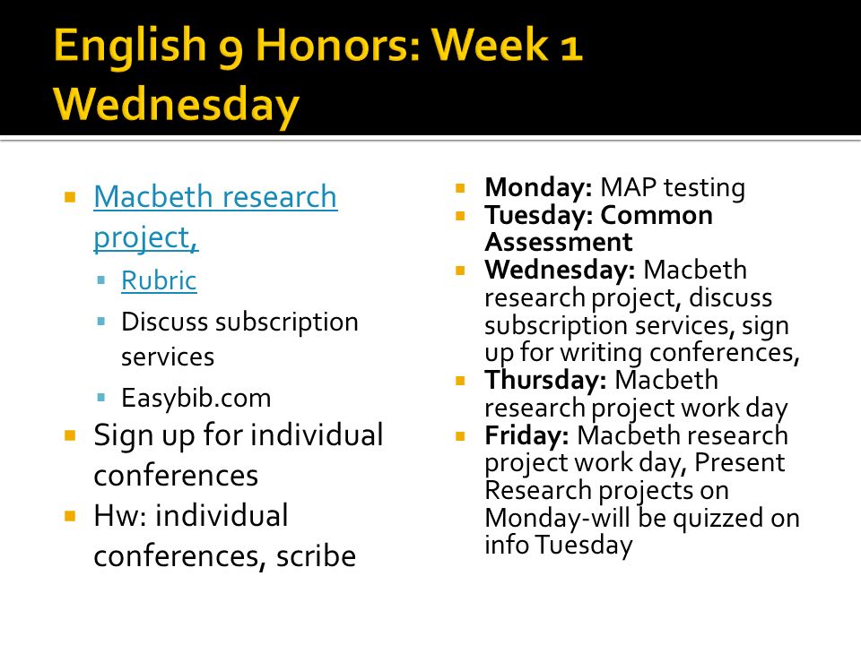 Macbeth research project, Macbeth research project, Rubric Discuss subscription services Easybib.com Sign up for individual conferences Hw: individual conferences, scribe Monday: MAP testing Tuesday: Common Assessment Wednesday: Macbeth research project, discuss subscription services, sign up for writing conferences, Thursday: Macbeth research project work day Friday: Macbeth research project work day, Present Research projects on Monday-will be quizzed on info Tuesday