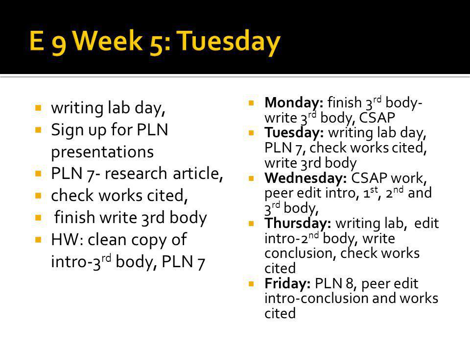 writing lab day, Sign up for PLN presentations PLN 7- research article, check works cited, finish write 3rd body HW: clean copy of intro-3 rd body, PLN 7 Monday: finish 3 rd body- write 3 rd body, CSAP Tuesday: writing lab day, PLN 7, check works cited, write 3rd body Wednesday: CSAP work, peer edit intro, 1 st, 2 nd and 3 rd body, Thursday: writing lab, edit intro-2 nd body, write conclusion, check works cited Friday: PLN 8, peer edit intro-conclusion and works cited