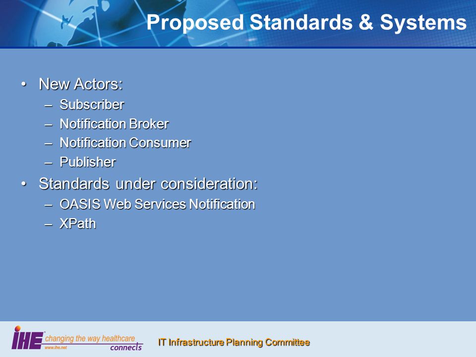IT Infrastructure Planning Committee Proposed Standards & Systems New Actors:New Actors: –Subscriber –Notification Broker –Notification Consumer –Publisher Standards under consideration:Standards under consideration: –OASIS Web Services Notification –XPath