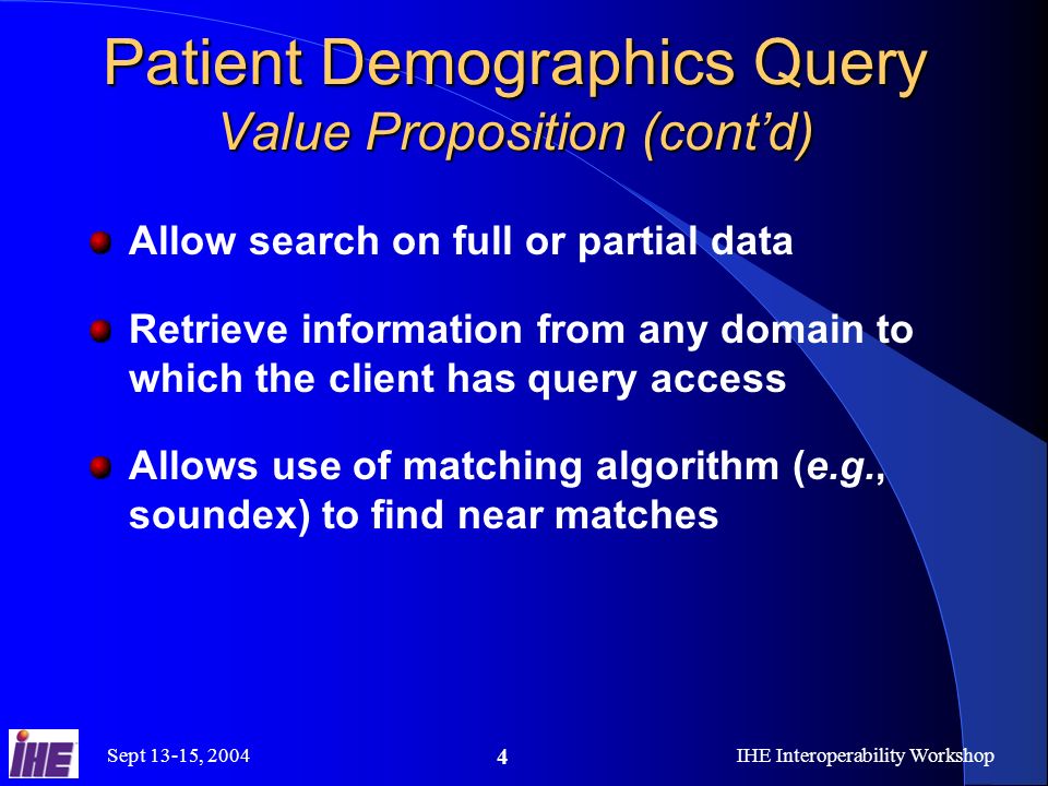 Sept 13-15, 2004IHE Interoperability Workshop 4 Patient Demographics Query Value Proposition (contd) Allow search on full or partial data Retrieve information from any domain to which the client has query access Allows use of matching algorithm (e.g., soundex) to find near matches