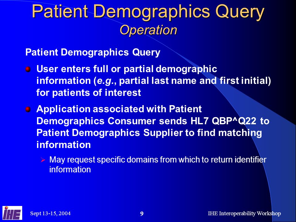 Sept 13-15, 2004IHE Interoperability Workshop 9 Patient Demographics Query Operation Patient Demographics Query User enters full or partial demographic information (e.g., partial last name and first initial) for patients of interest Application associated with Patient Demographics Consumer sends HL7 QBP^Q22 to Patient Demographics Supplier to find matching information May request specific domains from which to return identifier information
