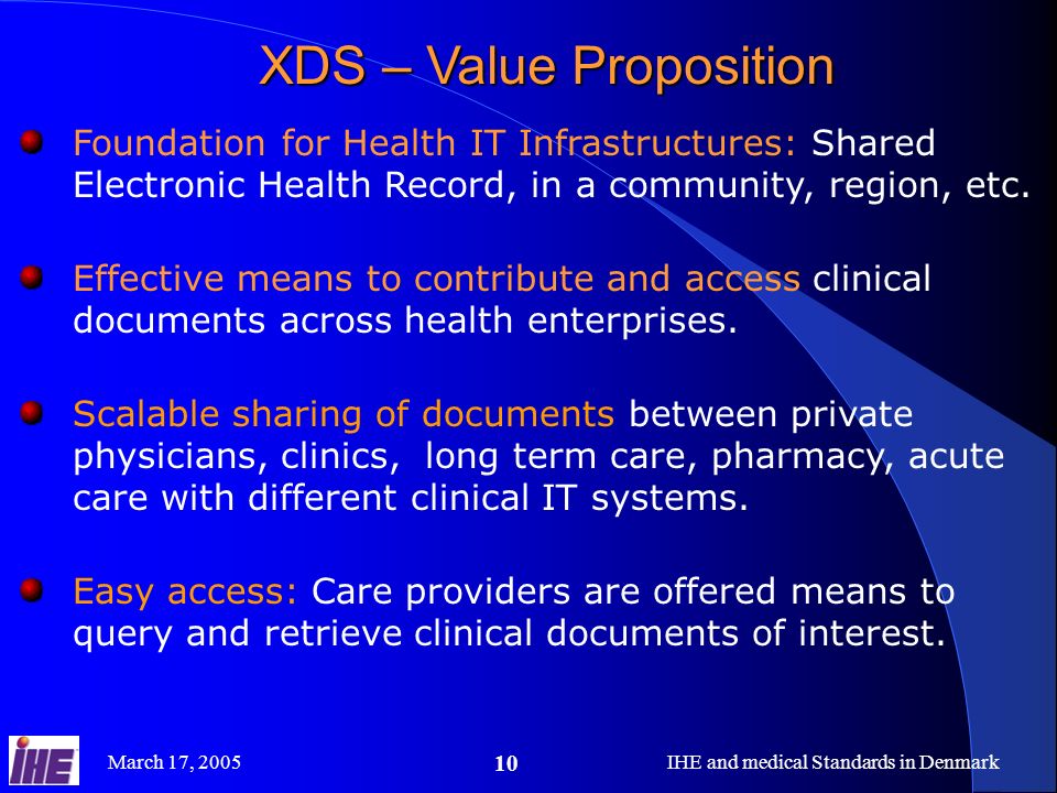 March 17, 2005IHE and medical Standards in Denmark 10 XDS – Value Proposition Foundation for Health IT Infrastructures: Shared Electronic Health Record, in a community, region, etc.