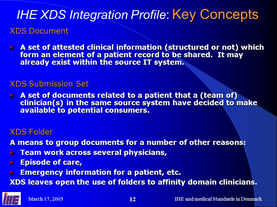 March 17, 2005IHE and medical Standards in Denmark 12 XDS Document A set of attested clinical information (structured or not) which form an element of a patient record to be shared.