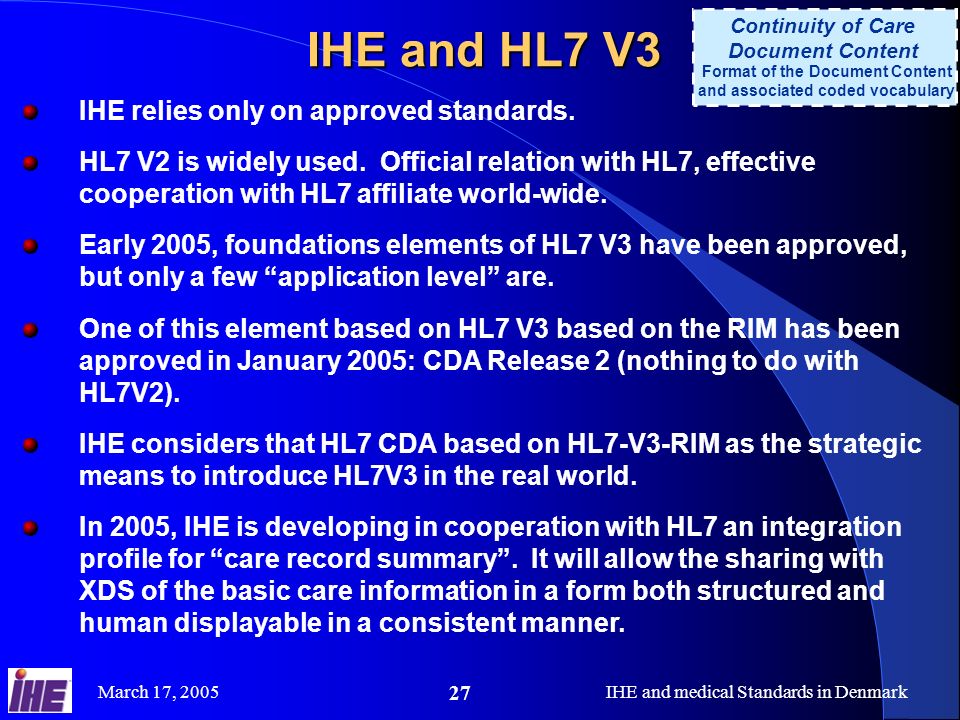 March 17, 2005IHE and medical Standards in Denmark 27 IHE and HL7 V3 Continuity of Care Document Content Format of the Document Content and associated coded vocabulary IHE relies only on approved standards.