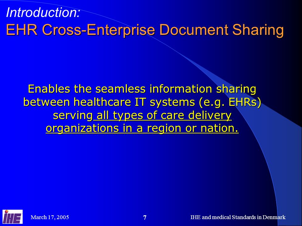 March 17, 2005IHE and medical Standards in Denmark 7 Introduction: EHR Cross-Enterprise Document Sharing Enables the seamless information sharing between healthcare IT systems (e.g.