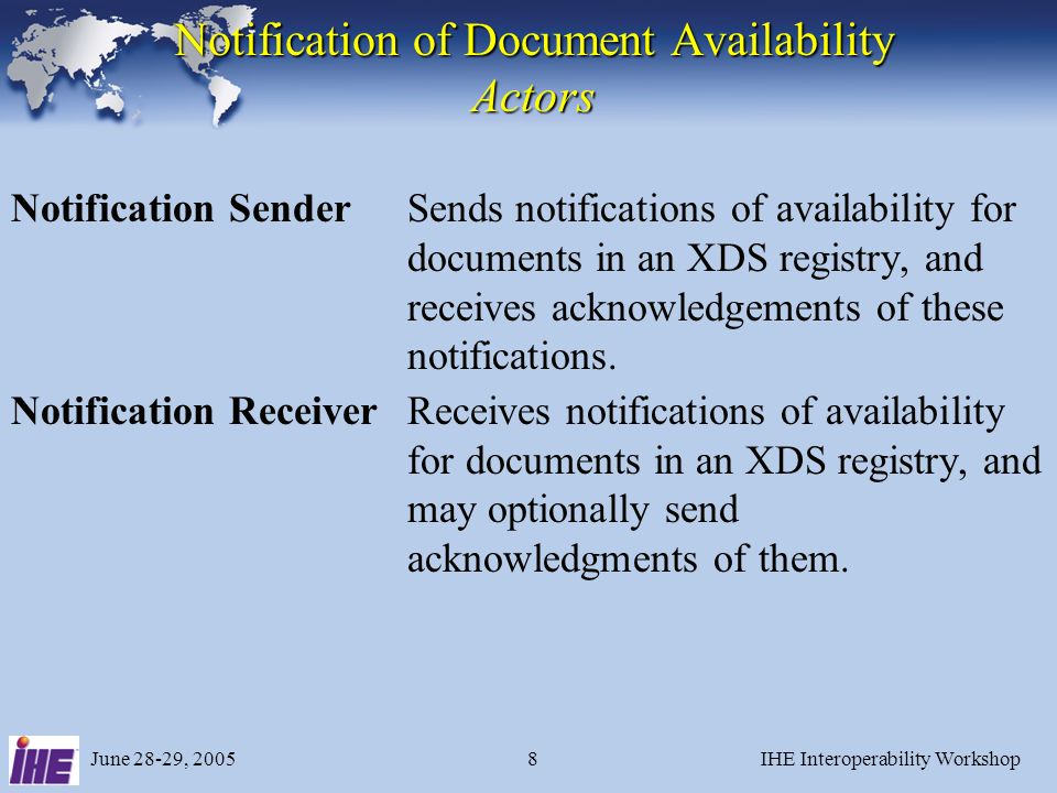June 28-29, 2005IHE Interoperability Workshop8 Notification of Document Availability Actors Notification SenderSends notifications of availability for documents in an XDS registry, and receives acknowledgements of these notifications.