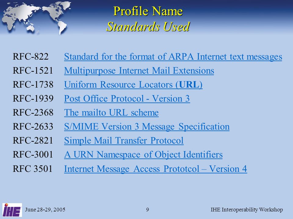 June 28-29, 2005IHE Interoperability Workshop9 Profile Name Standards Used RFC-822Standard for the format of ARPA Internet text messagesStandard for the format of ARPA Internet text messages RFC-1521Multipurpose Internet Mail ExtensionsMultipurpose Internet Mail Extensions RFC-1738Uniform Resource Locators (URL)Uniform Resource Locators (URL) RFC-1939Post Office Protocol - Version 3Post Office Protocol - Version 3 RFC-2368The mailto URL schemeThe mailto URL scheme RFC-2633S/MIME Version 3 Message SpecificationS/MIME Version 3 Message Specification RFC-2821Simple Mail Transfer ProtocolSimple Mail Transfer Protocol RFC-3001A URN Namespace of Object IdentifiersA URN Namespace of Object Identifiers RFC 3501Internet Message Access Prototcol – Version 4Internet Message Access Prototcol – Version 4