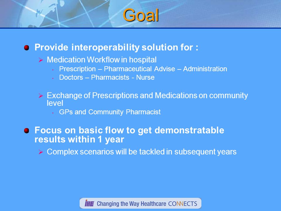 Goal Provide interoperability solution for : Medication Workflow in hospital Prescription – Pharmaceutical Advise – Administration Doctors – Pharmacists - Nurse Exchange of Prescriptions and Medications on community level GPs and Community Pharmacist Focus on basic flow to get demonstratable results within 1 year Complex scenarios will be tackled in subsequent years