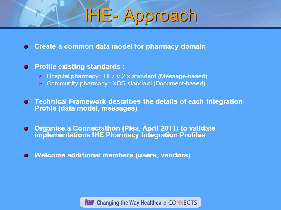 IHE- Approach Create a common data model for pharmacy domain Profile existing standards : Hospital pharmacy : HL7 v 2.x standard (Message-based) Community pharmacy : XDS standard (Document-based) Technical Framework describes the details of each Integration Profile (data model, messages) Organise a Connectathon (Pisa, April 2011) to validate implementations IHE Pharmacy Integration Profiles Welcome additional members (users, vendors)