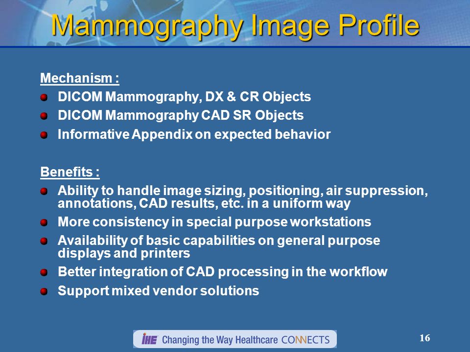16 Mammography Image Profile Mechanism : DICOM Mammography, DX & CR Objects DICOM Mammography CAD SR Objects Informative Appendix on expected behavior Benefits : Ability to handle image sizing, positioning, air suppression, annotations, CAD results, etc.