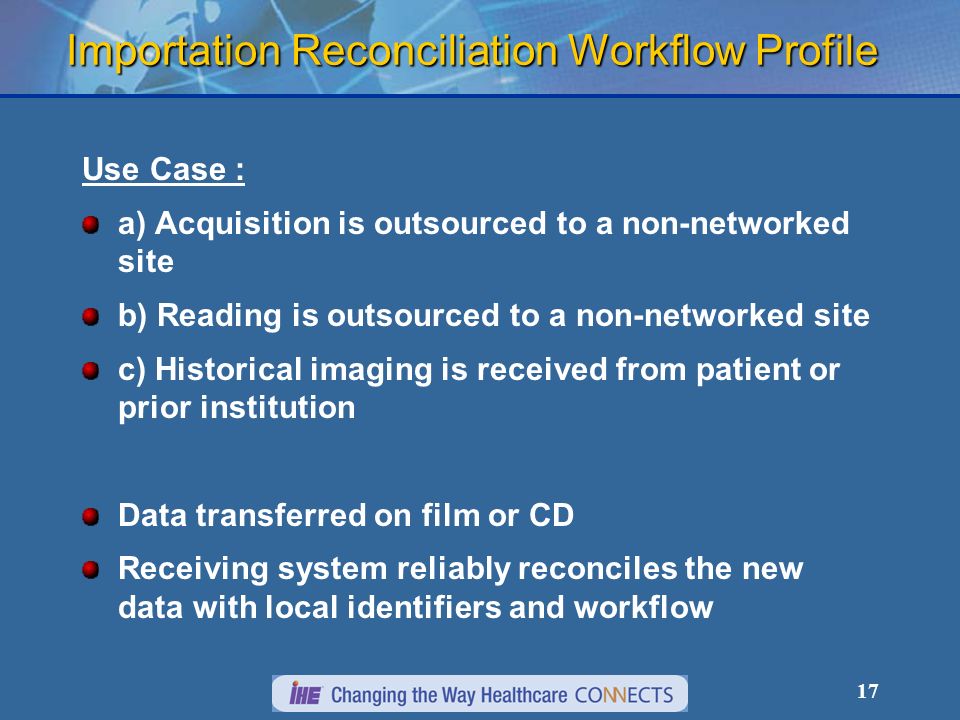 17 Importation Reconciliation Workflow Profile Use Case : a) Acquisition is outsourced to a non-networked site b) Reading is outsourced to a non-networked site c) Historical imaging is received from patient or prior institution Data transferred on film or CD Receiving system reliably reconciles the new data with local identifiers and workflow