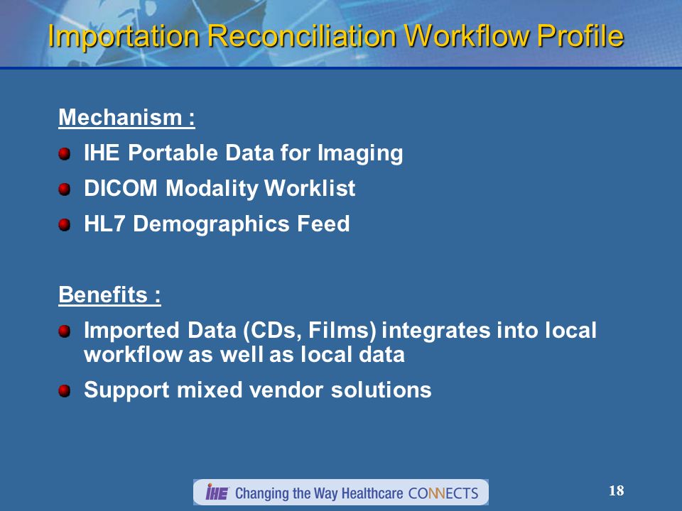 18 Importation Reconciliation Workflow Profile Mechanism : IHE Portable Data for Imaging DICOM Modality Worklist HL7 Demographics Feed Benefits : Imported Data (CDs, Films) integrates into local workflow as well as local data Support mixed vendor solutions