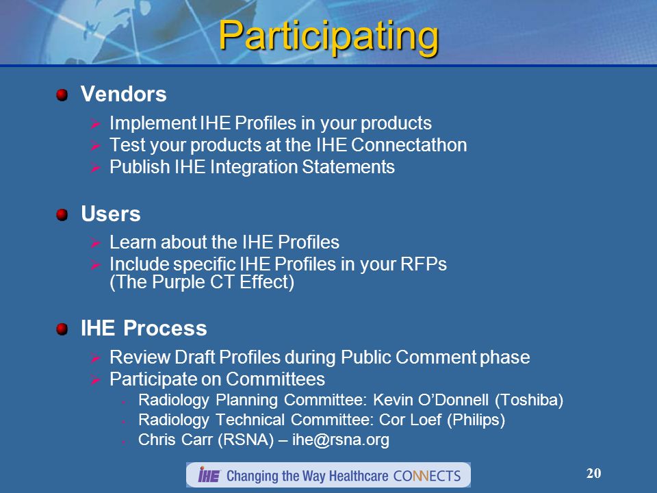 20 Participating Vendors Implement IHE Profiles in your products Test your products at the IHE Connectathon Publish IHE Integration Statements Users Learn about the IHE Profiles Include specific IHE Profiles in your RFPs (The Purple CT Effect) IHE Process Review Draft Profiles during Public Comment phase Participate on Committees Radiology Planning Committee: Kevin ODonnell (Toshiba) Radiology Technical Committee: Cor Loef (Philips) Chris Carr (RSNA) –