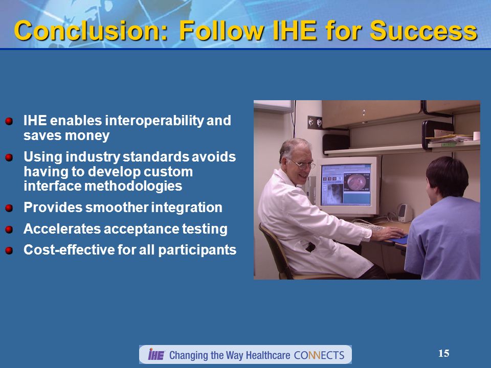 14 IHE Value to Vendors IHE Technical Framework defines implementation specifications in detail Resources needed to developed, test, and maintain just a single interface IHE provides interface testing tools and vendor-to- vendor interoperability Connectathon.