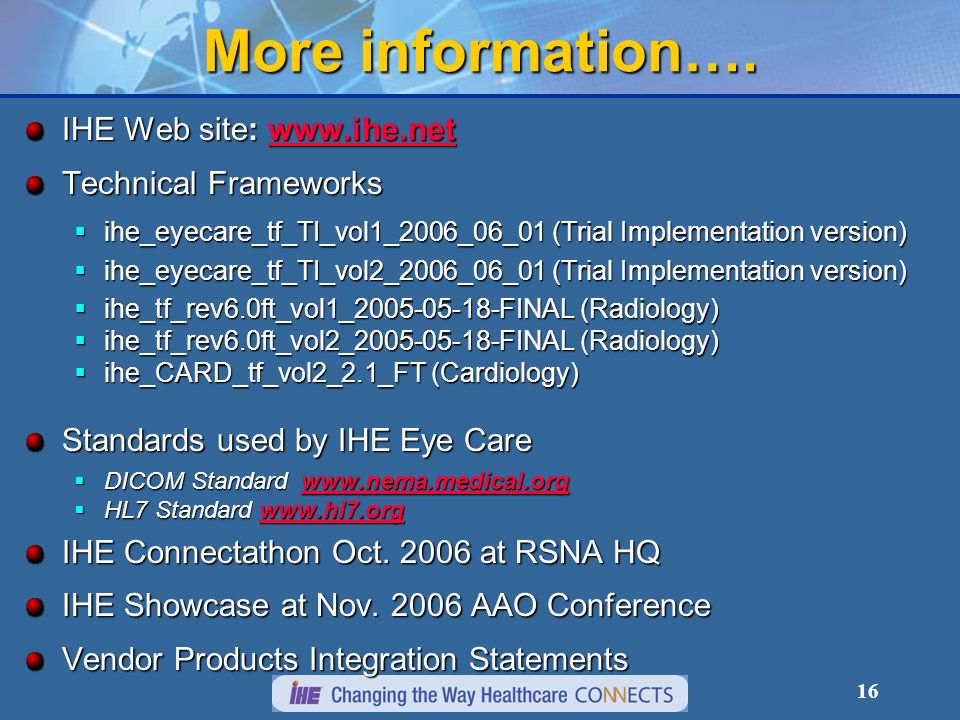 15 Conclusion: Follow IHE for Success IHE enables interoperability and saves money Using industry standards avoids having to develop custom interface methodologies Provides smoother integration Accelerates acceptance testing Cost-effective for all participants