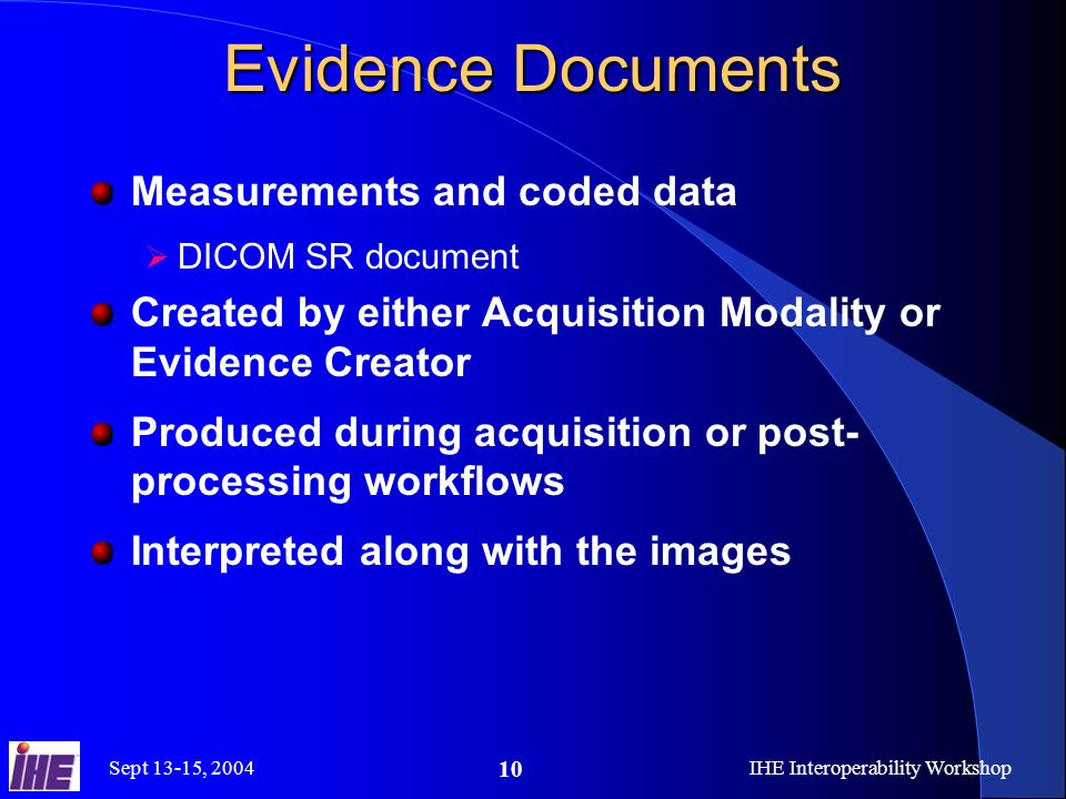 Sept 13-15, 2004IHE Interoperability Workshop 10 Evidence Documents Measurements and coded data DICOM SR document Created by either Acquisition Modality or Evidence Creator Produced during acquisition or post- processing workflows Interpreted along with the images