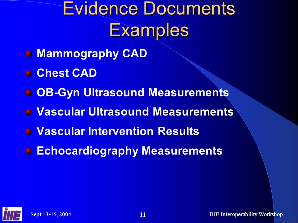 Sept 13-15, 2004IHE Interoperability Workshop 11 Evidence Documents Examples Mammography CAD Chest CAD OB-Gyn Ultrasound Measurements Vascular Ultrasound Measurements Vascular Intervention Results Echocardiography Measurements
