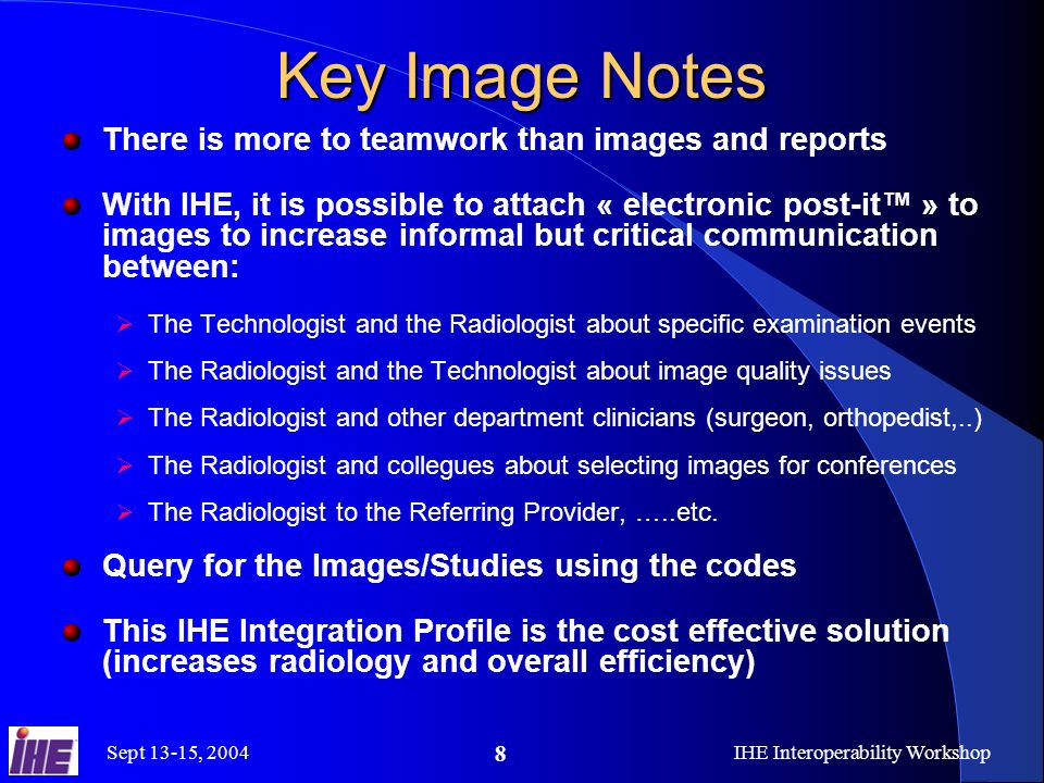 Sept 13-15, 2004IHE Interoperability Workshop 8 Key Image Notes There is more to teamwork than images and reports With IHE, it is possible to attach « electronic post-it » to images to increase informal but critical communication between: The Technologist and the Radiologist about specific examination events The Radiologist and the Technologist about image quality issues The Radiologist and other department clinicians (surgeon, orthopedist,..) The Radiologist and collegues about selecting images for conferences The Radiologist to the Referring Provider, …..etc.