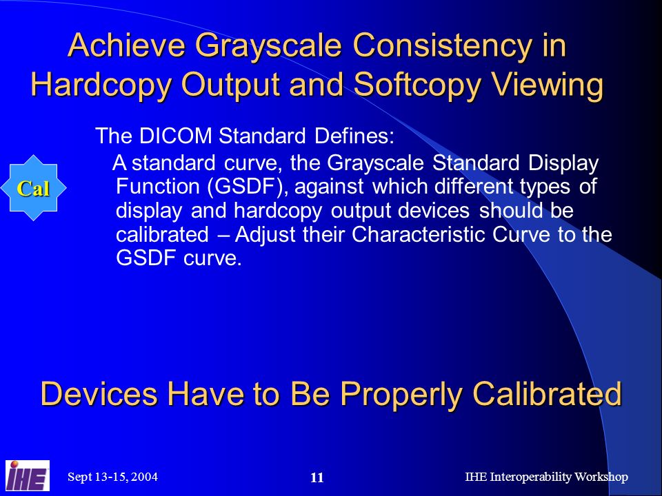 Sept 13-15, 2004IHE Interoperability Workshop 11 Achieve Grayscale Consistency in Hardcopy Output and Softcopy Viewing The DICOM Standard Defines: A standard curve, the Grayscale Standard Display Function (GSDF), against which different types of display and hardcopy output devices should be calibrated – Adjust their Characteristic Curve to the GSDF curve.