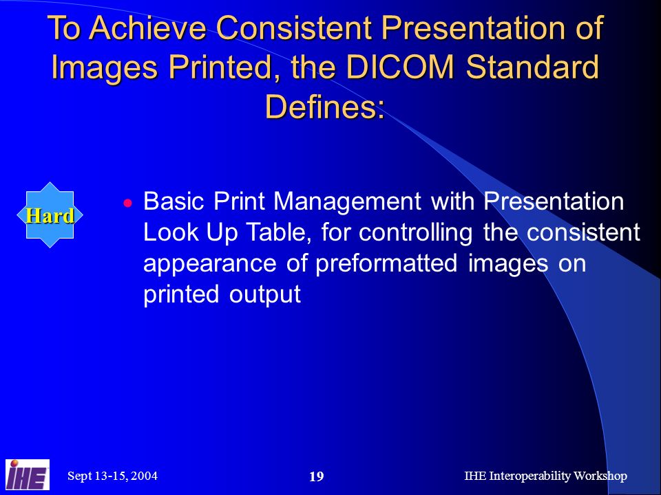 Sept 13-15, 2004IHE Interoperability Workshop 19 To Achieve Consistent Presentation of Images Printed, the DICOM Standard Defines: Basic Print Management with Presentation Look Up Table, for controlling the consistent appearance of preformatted images on printed output Hard
