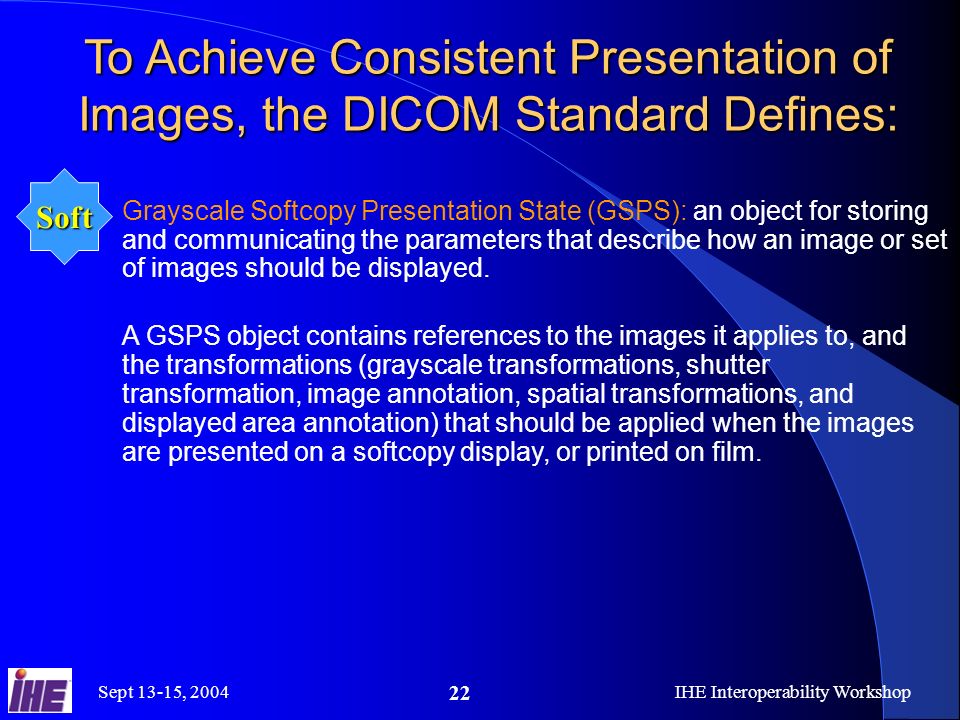 Sept 13-15, 2004IHE Interoperability Workshop 22 To Achieve Consistent Presentation of Images, the DICOM Standard Defines: Grayscale Softcopy Presentation State (GSPS): an object for storing and communicating the parameters that describe how an image or set of images should be displayed.